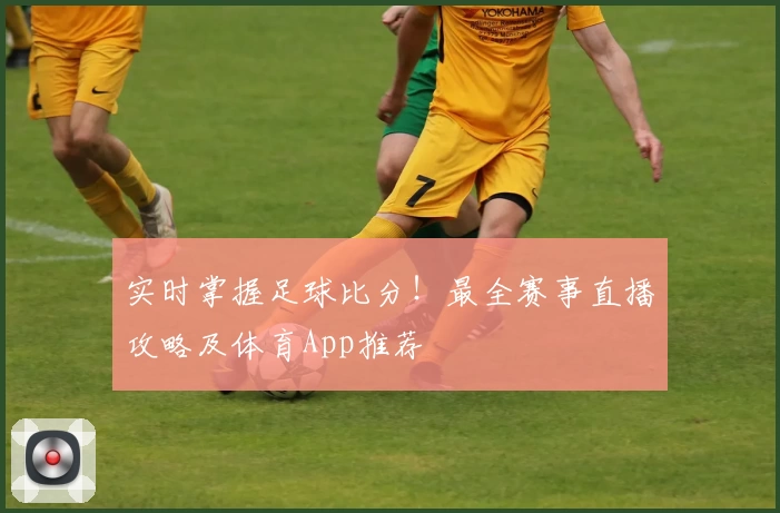 实时掌握足球比分！最全赛事直播攻略及体育App推荐