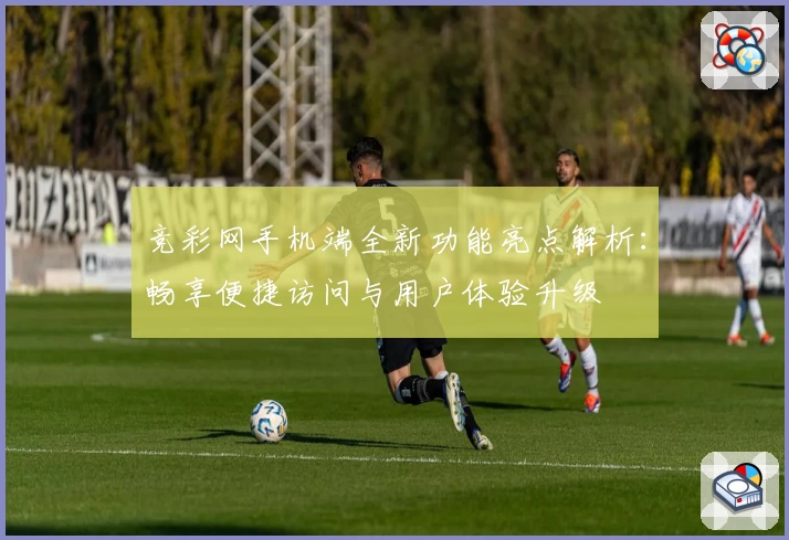 竞彩网手机端全新功能亮点解析：畅享便捷访问与用户体验升级