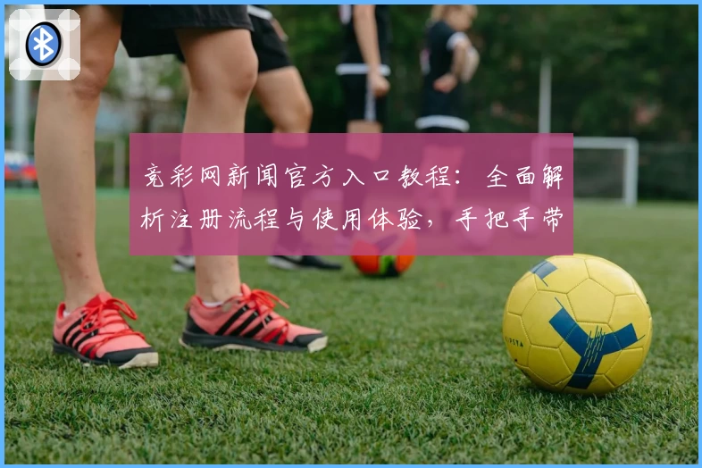 竞彩网新闻官方入口教程：全面解析注册流程与使用体验，手把手带你快速上手