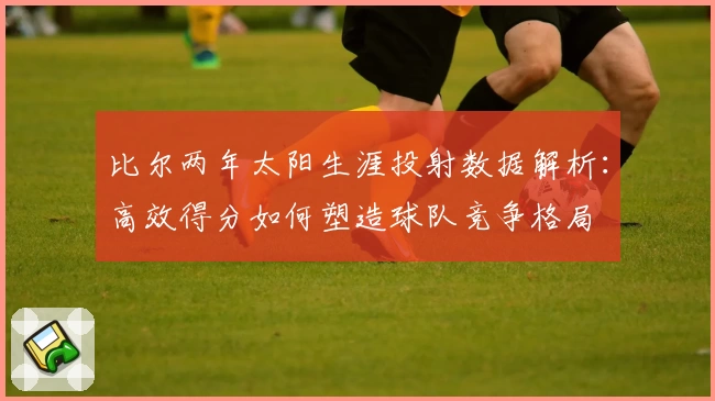 比尔两年太阳生涯投射数据解析：高效得分如何塑造球队竞争格局