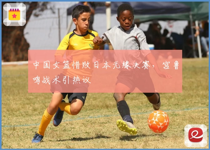 中国女篮惜败日本无缘决赛,宫鲁鸣战术引热议