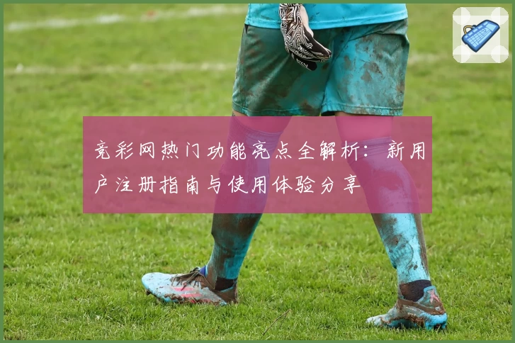 竞彩网热门功能亮点全解析：新用户注册指南与使用体验分享