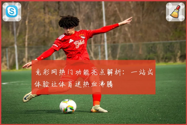 竞彩网热门功能亮点解析:一站式体验让体育迷热血沸腾