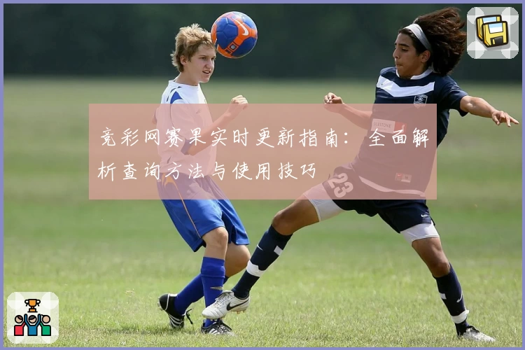 竞彩网赛果实时更新指南：全面解析查询方法与使用技巧