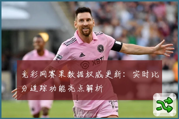 竞彩网赛果数据权威更新：实时比分追踪功能亮点解析