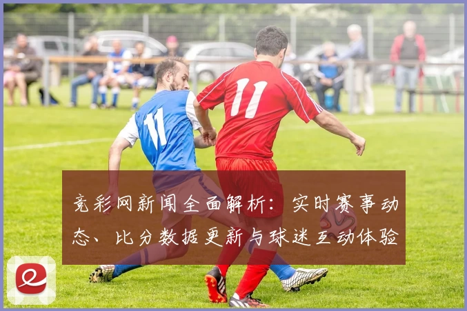 竞彩网新闻全面解析：实时赛事动态、比分数据更新与球迷互动体验全攻略
