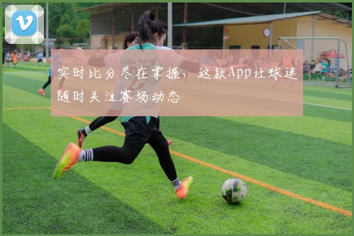 实时比分尽在掌握,这款App让球迷随时关注赛场动态
