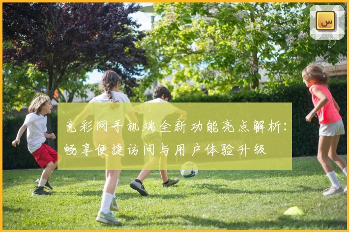 竞彩网手机端全新功能亮点解析：畅享便捷访问与用户体验升级