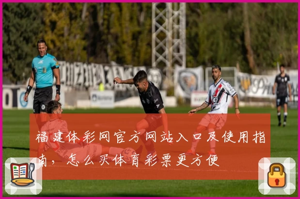福建体彩网官方网站入口及使用指南，怎么买体育彩票更方便