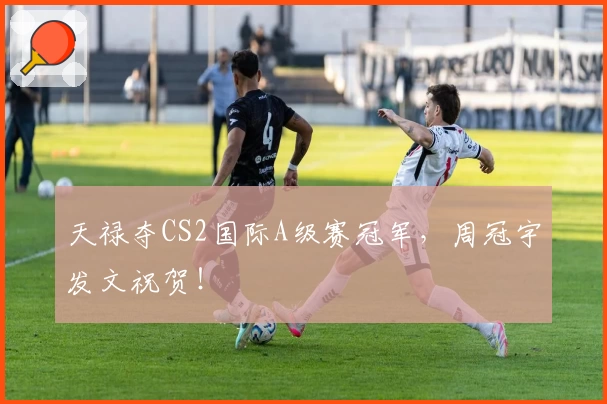 天禄夺CS2国际A级赛冠军,周冠宇发文祝贺!